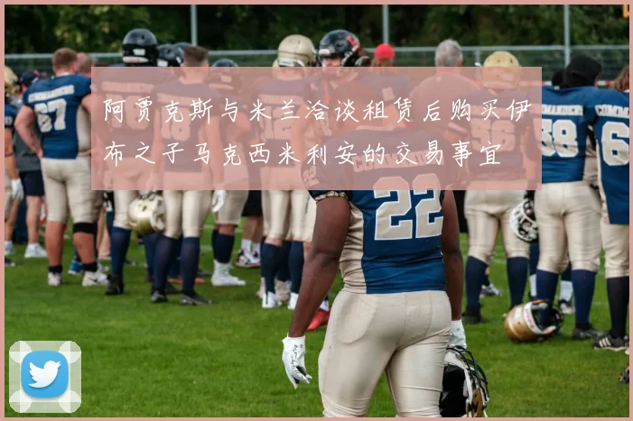阿贾克斯与米兰洽谈租赁后购买伊布之子马克西米利安的交易事宜