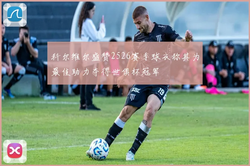 科尔维尔盛赞2526赛季球衣称其为最佳助力夺得世俱杯冠军